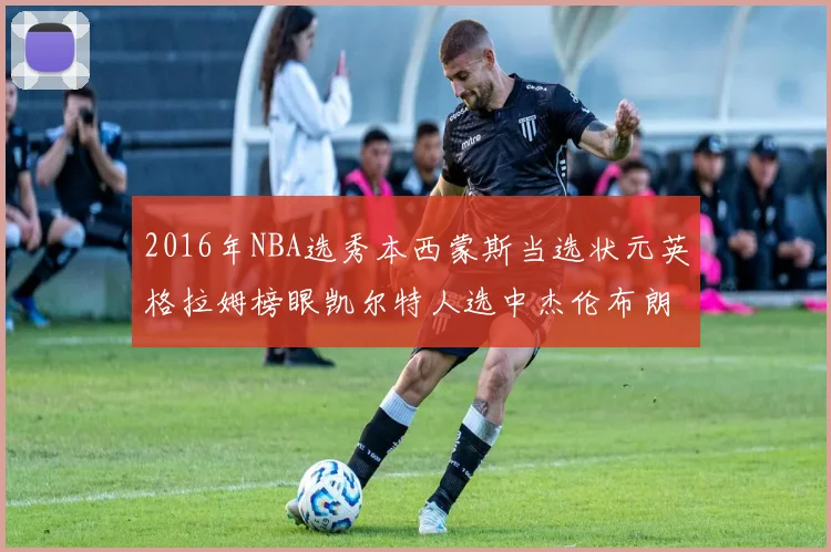 2016年NBA选秀本西蒙斯当选状元英格拉姆榜眼凯尔特人选中杰伦布朗