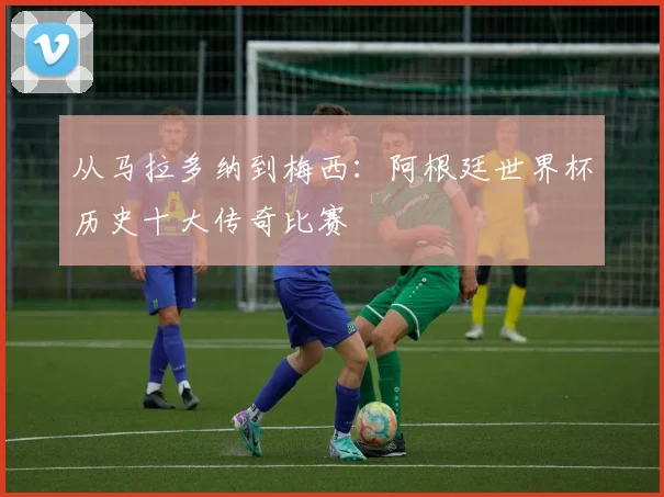 从马拉多纳到梅西：阿根廷世界杯历史十大传奇比赛