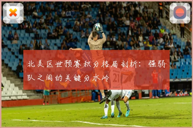 北美区世预赛积分格局剖析：强弱队之间的关键分水岭